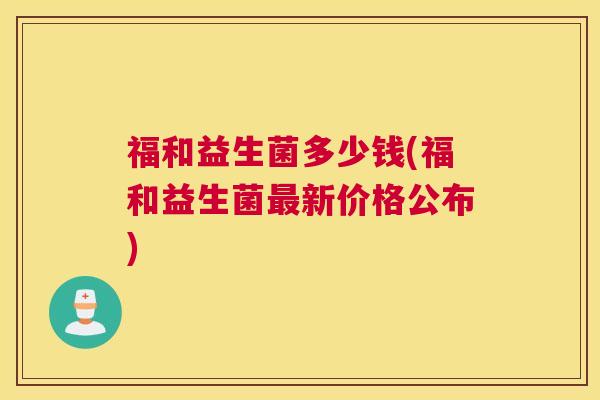福和益生菌多少钱(福和益生菌最新价格公布)