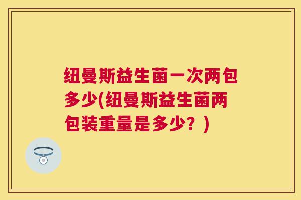 纽曼斯益生菌一次两包多少(纽曼斯益生菌两包装重量是多少？)