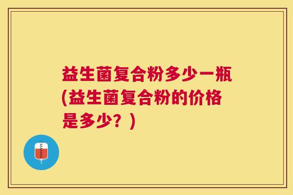 益生菌复合粉多少一瓶(益生菌复合粉的价格是多少？)