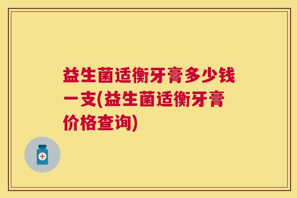 益生菌适衡牙膏多少钱一支(益生菌适衡牙膏价格查询)