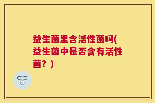 益生菌里含活性菌吗(益生菌中是否含有活性菌？)