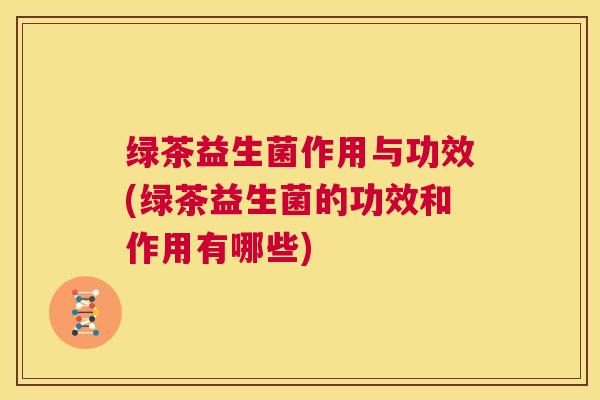 绿茶益生菌作用与功效(绿茶益生菌的功效和作用有哪些)