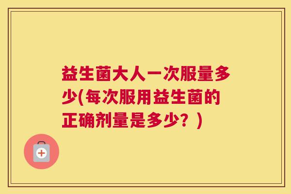 益生菌大人一次服量多少(每次服用益生菌的正确剂量是多少？)