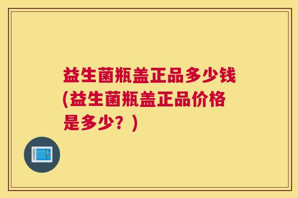 益生菌瓶盖正品多少钱(益生菌瓶盖正品价格是多少？)