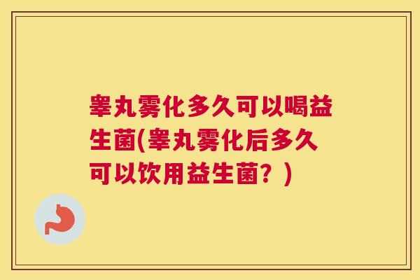睾丸雾化多久可以喝益生菌(睾丸雾化后多久可以饮用益生菌？)
