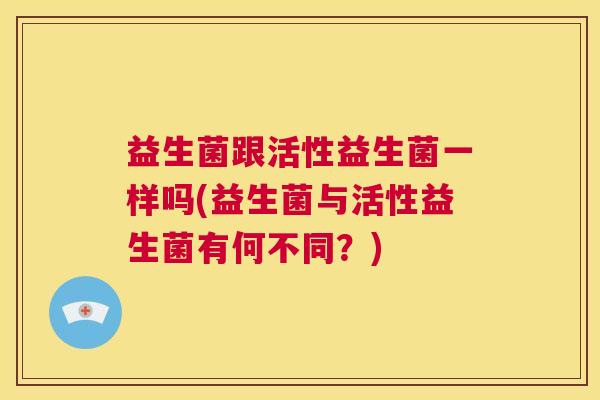 益生菌跟活性益生菌一样吗(益生菌与活性益生菌有何不同？)