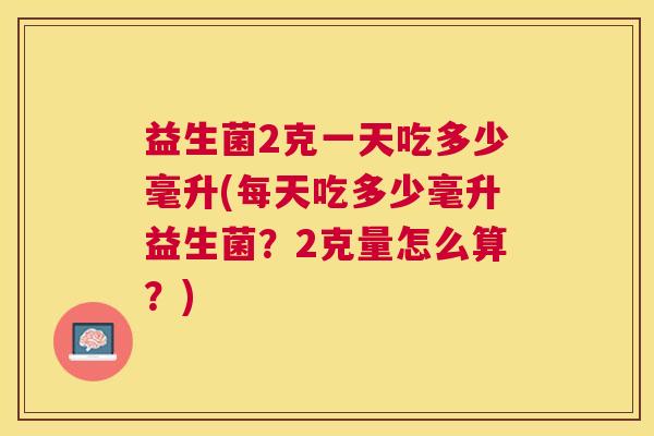 益生菌2克一天吃多少毫升(每天吃多少毫升益生菌？2克量怎么算？)