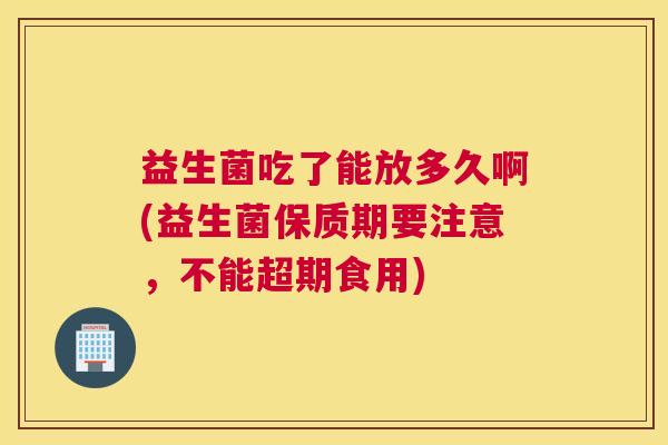 益生菌吃了能放多久啊(益生菌保质期要注意，不能超期食用)