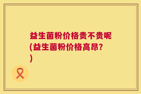 益生菌粉价格贵不贵呢(益生菌粉价格高昂？)