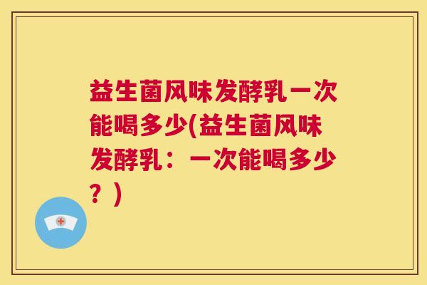 益生菌风味发酵乳一次能喝多少(益生菌风味发酵乳：一次能喝多少？)