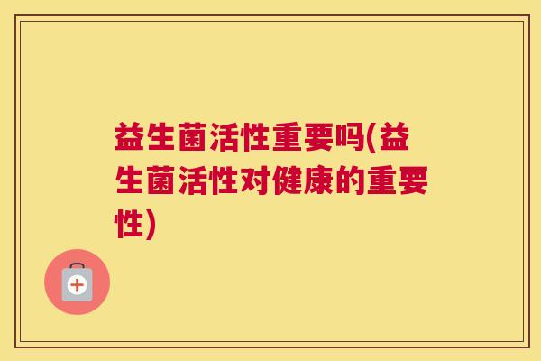 益生菌活性重要吗(益生菌活性对健康的重要性)