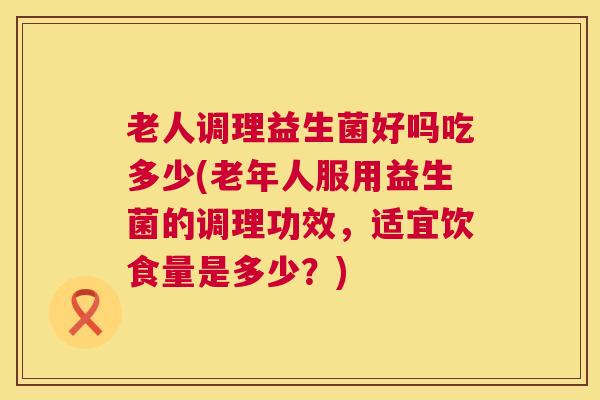 老人调理益生菌好吗吃多少(老年人服用益生菌的调理功效，适宜饮食量是多少？)