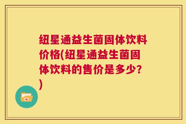纽星通益生菌固体饮料价格(纽星通益生菌固体饮料的售价是多少？)