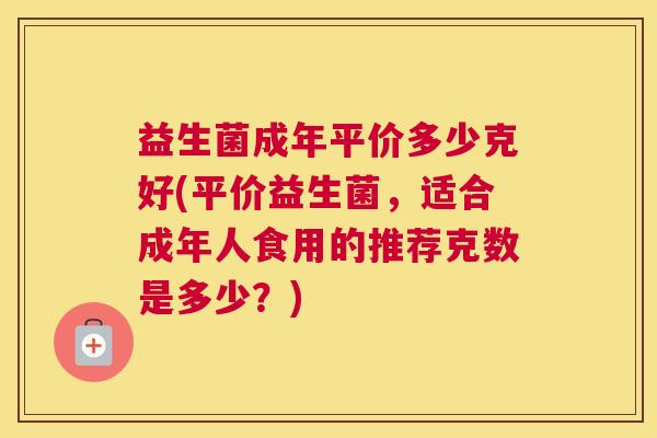益生菌成年平价多少克好(平价益生菌，适合成年人食用的推荐克数是多少？)