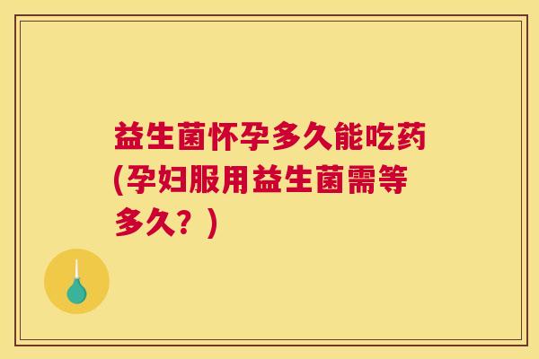益生菌怀孕多久能吃药(孕妇服用益生菌需等多久？)