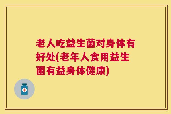 老人吃益生菌对身体有好处(老年人食用益生菌有益身体健康)