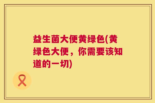 益生菌大便黄绿色(黄绿色大便，你需要该知道的一切)