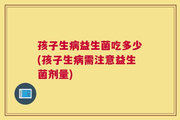 孩子生病益生菌吃多少(孩子生病需注意益生菌剂量)