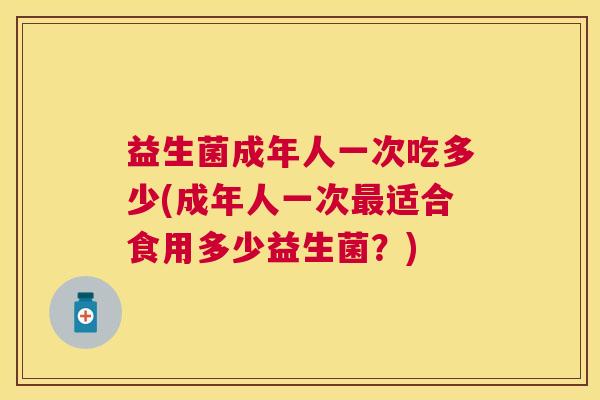 益生菌成年人一次吃多少(成年人一次最适合食用多少益生菌？)