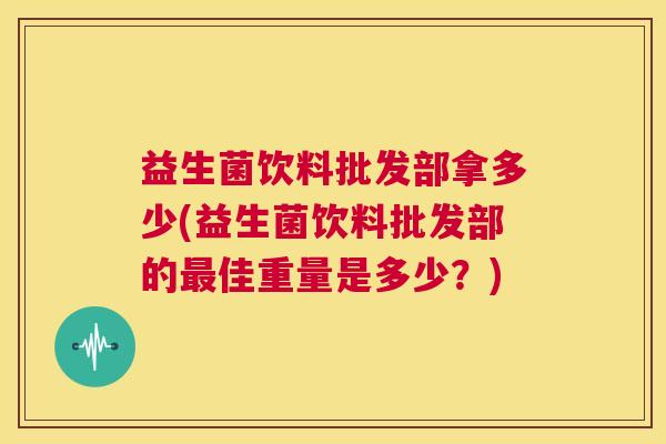 益生菌饮料批发部拿多少(益生菌饮料批发部的最佳重量是多少？)