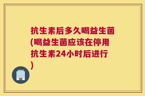 抗生素后多久喝益生菌(喝益生菌应该在停用抗生素24小时后进行)