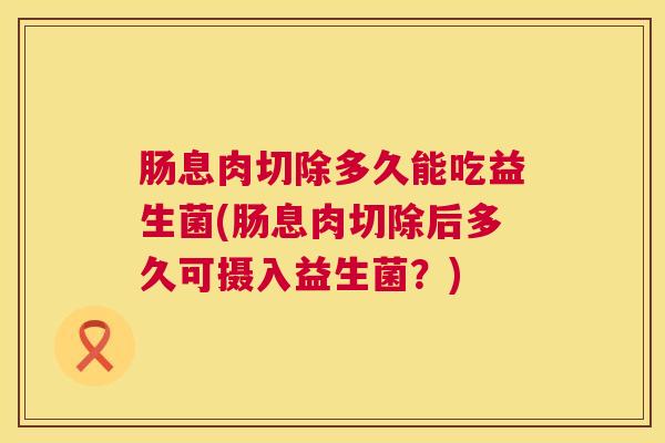 肠息肉切除多久能吃益生菌(肠息肉切除后多久可摄入益生菌？)