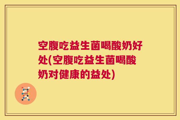 空腹吃益生菌喝酸奶好处(空腹吃益生菌喝酸奶对健康的益处)