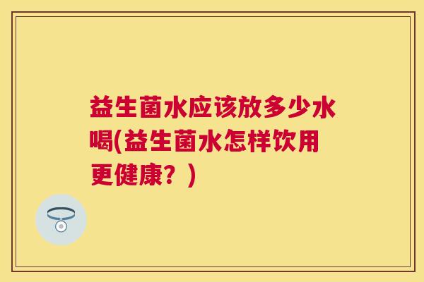益生菌水应该放多少水喝(益生菌水怎样饮用更健康？)