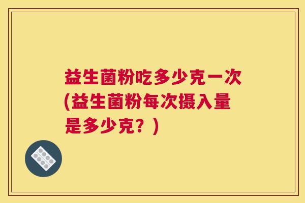 益生菌粉吃多少克一次(益生菌粉每次摄入量是多少克？)