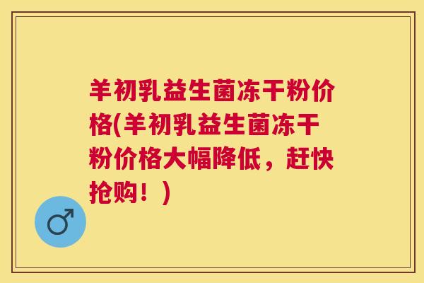 羊初乳益生菌冻干粉价格(羊初乳益生菌冻干粉价格大幅降低，赶快抢购！)