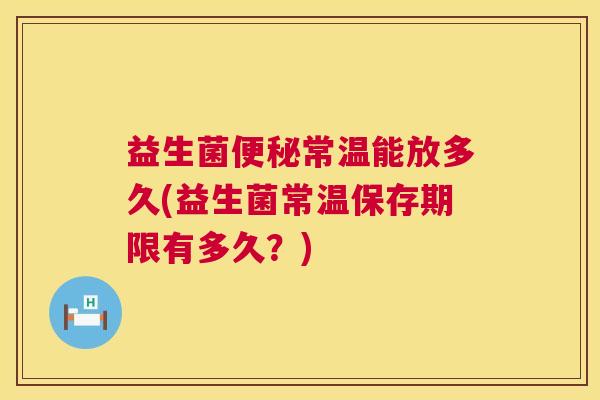 益生菌便秘常温能放多久(益生菌常温保存期限有多久？)