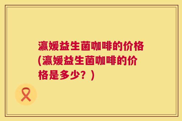 瀛媛益生菌咖啡的价格(瀛媛益生菌咖啡的价格是多少？)