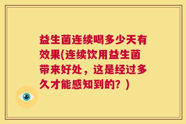 益生菌连续喝多少天有效果(连续饮用益生菌带来好处，这是经过多久才能感知到的？)