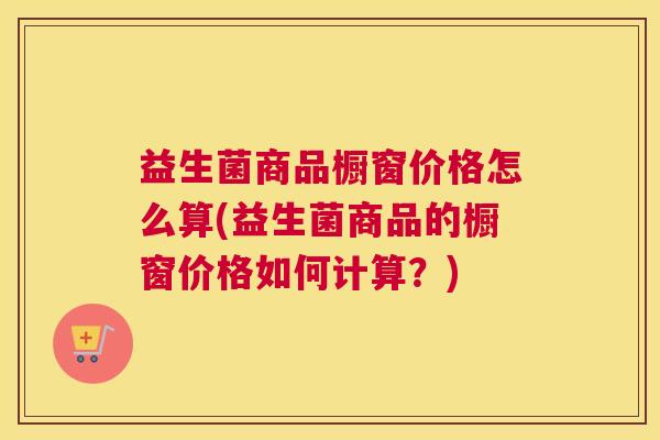 益生菌商品橱窗价格怎么算(益生菌商品的橱窗价格如何计算？)