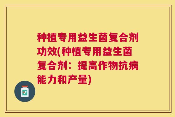 种植专用益生菌复合剂功效(种植专用益生菌复合剂：提高作物抗病能力和产量)