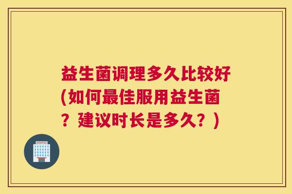 益生菌调理多久比较好(如何最佳服用益生菌？建议时长是多久？)