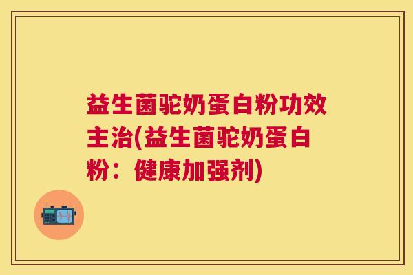 益生菌驼奶蛋白粉功效主治(益生菌驼奶蛋白粉：健康加强剂)