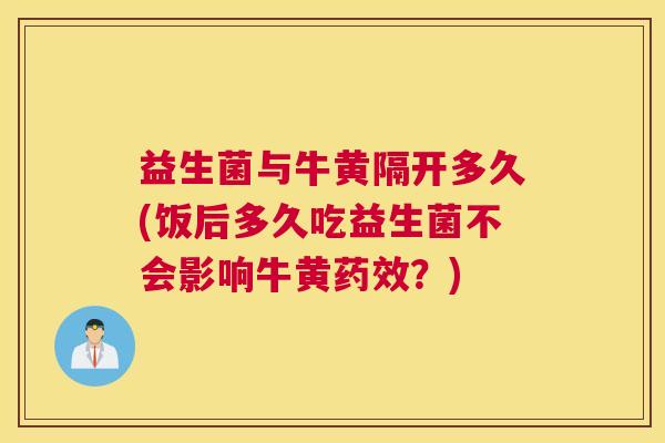 益生菌与牛黄隔开多久(饭后多久吃益生菌不会影响牛黄药效？)