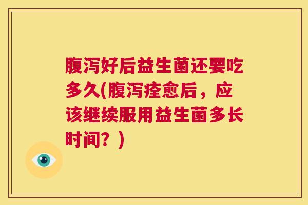 腹泻好后益生菌还要吃多久(腹泻痊愈后，应该继续服用益生菌多长时间？)