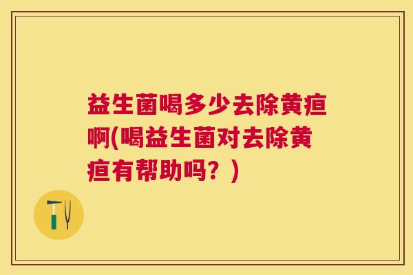 益生菌喝多少去除黄疸啊(喝益生菌对去除黄疸有帮助吗？)