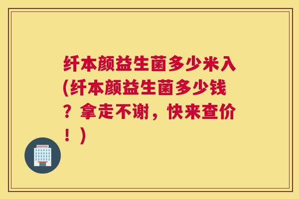纤本颜益生菌多少米入(纤本颜益生菌多少钱？拿走不谢，快来查价！)