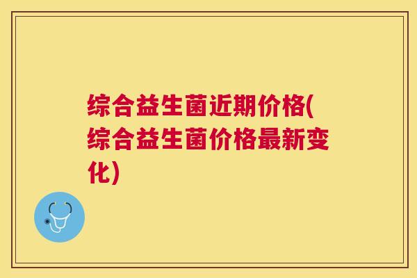 综合益生菌近期价格(综合益生菌价格最新变化)