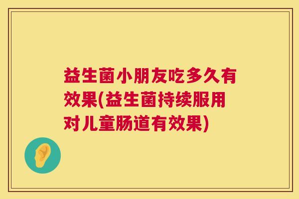 益生菌小朋友吃多久有效果(益生菌持续服用对儿童肠道有效果)