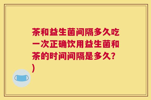 茶和益生菌间隔多久吃一次正确饮用益生菌和茶的时间间隔是多久？)