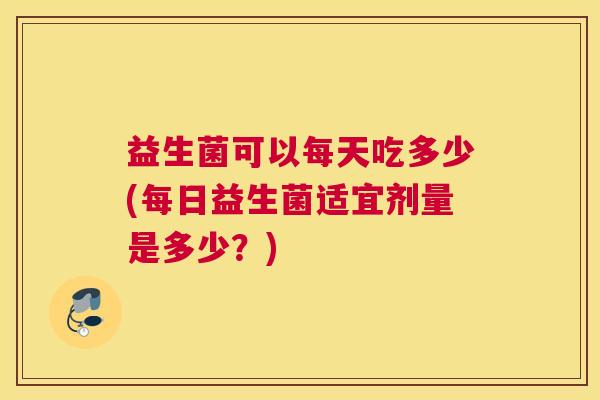 益生菌可以每天吃多少(每日益生菌适宜剂量是多少？)
