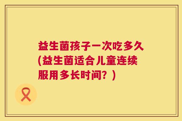 益生菌孩子一次吃多久(益生菌适合儿童连续服用多长时间？)
