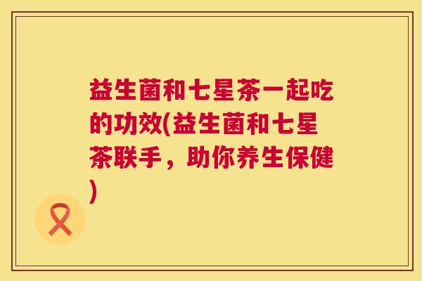 益生菌和七星茶一起吃的功效(益生菌和七星茶联手，助你养生保健)