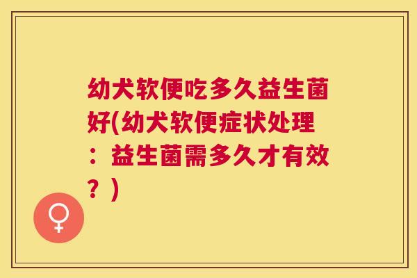 幼犬软便吃多久益生菌好(幼犬软便症状处理：益生菌需多久才有效？)