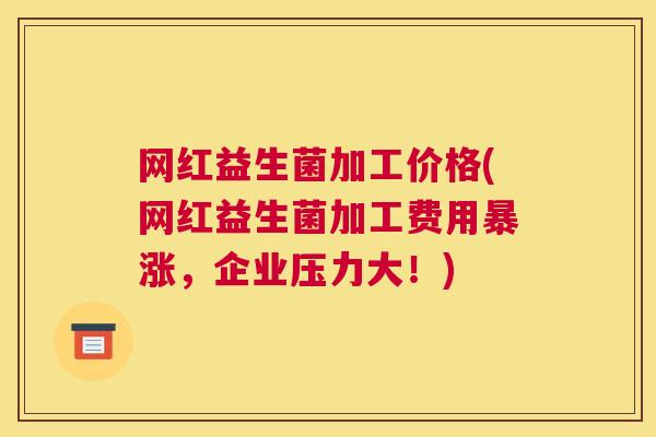 网红益生菌加工价格(网红益生菌加工费用暴涨，企业压力大！)