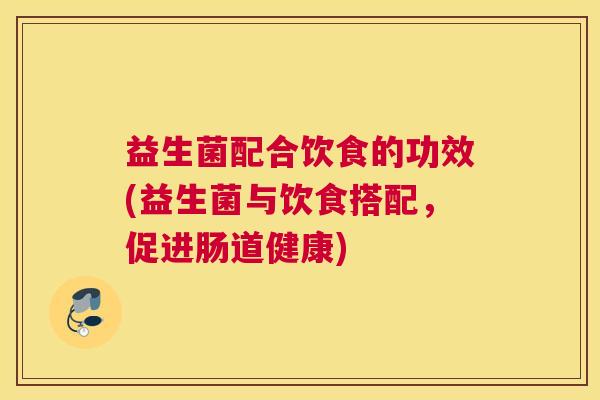 益生菌配合饮食的功效(益生菌与饮食搭配，促进肠道健康)